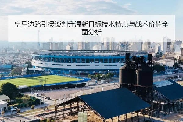 皇马边路引援谈判升温新目标技术特点与战术价值全面分析
