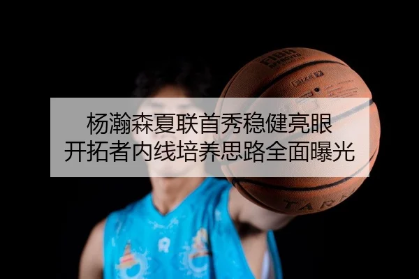 杨瀚森夏联首秀稳健亮眼 开拓者内线培养思路全面曝光