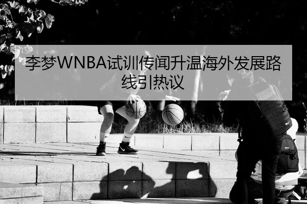 李梦WNBA试训传闻升温海外发展路线引热议