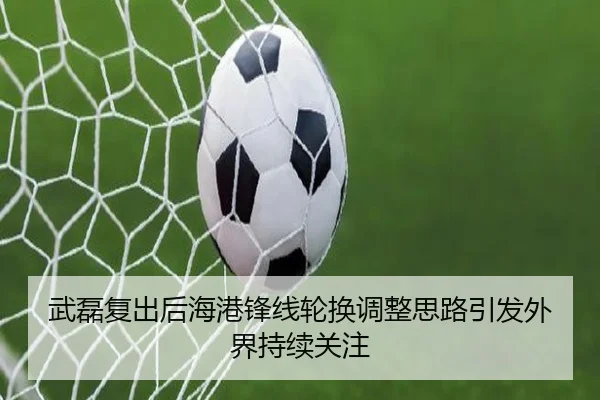 武磊复出后海港锋线轮换调整思路引发外界持续关注